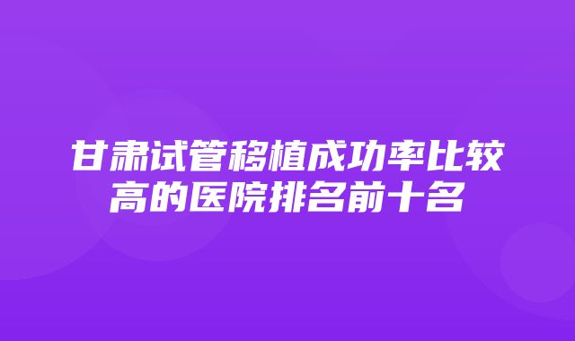 甘肃试管移植成功率比较高的医院排名前十名