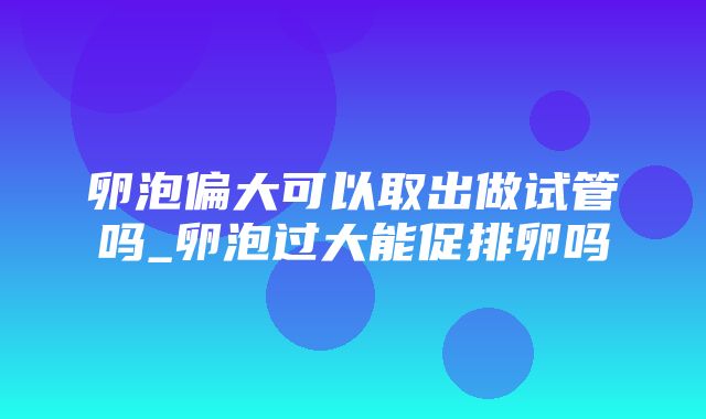 卵泡偏大可以取出做试管吗_卵泡过大能促排卵吗