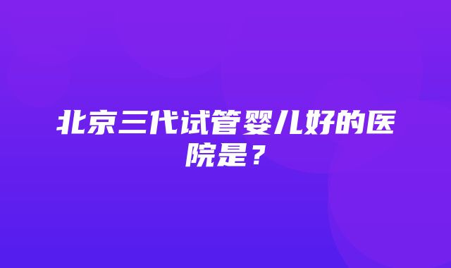 北京三代试管婴儿好的医院是？