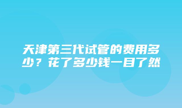 天津第三代试管的费用多少？花了多少钱一目了然