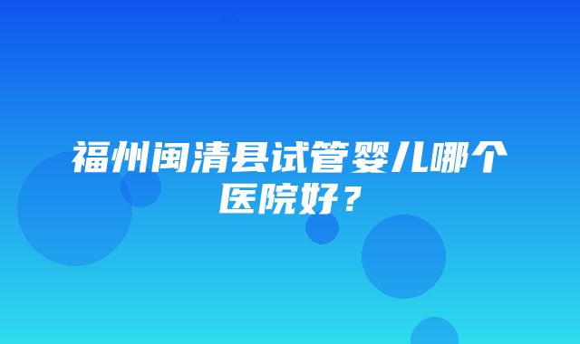 福州闽清县试管婴儿哪个医院好？