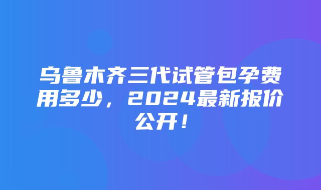 乌鲁木齐三代试管包孕费用多少，2024最新报价公开！