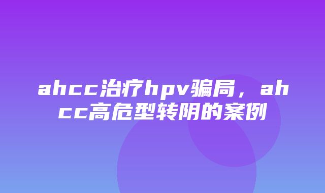 ahcc治疗hpv骗局，ahcc高危型转阴的案例