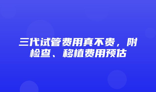 三代试管费用真不贵，附检查、移植费用预估