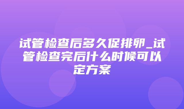 试管检查后多久促排卵_试管检查完后什么时候可以定方案