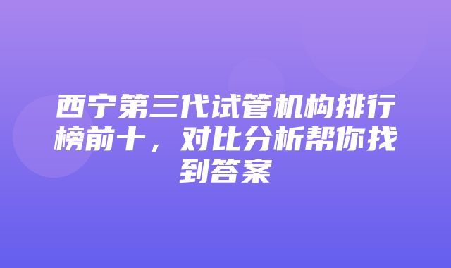 西宁第三代试管机构排行榜前十，对比分析帮你找到答案