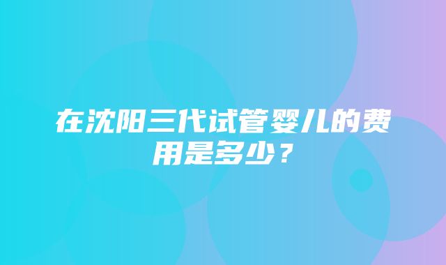 在沈阳三代试管婴儿的费用是多少？