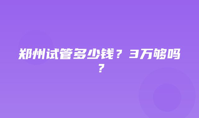 郑州试管多少钱？3万够吗？