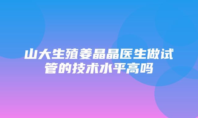 山大生殖姜晶晶医生做试管的技术水平高吗