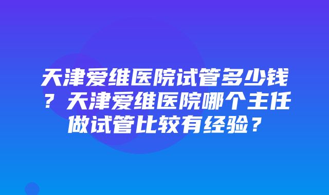 天津爱维医院试管多少钱？天津爱维医院哪个主任做试管比较有经验？