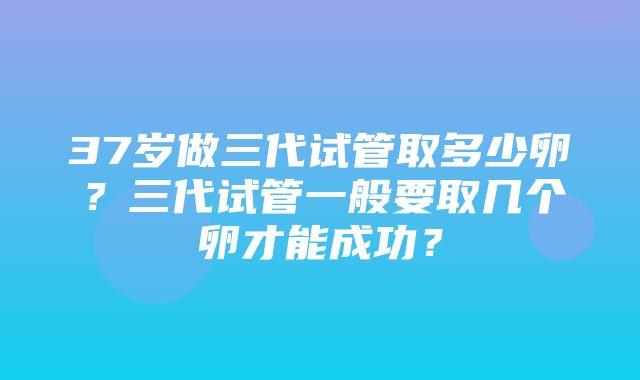 37岁做三代试管取多少卵？三代试管一般要取几个卵才能成功？