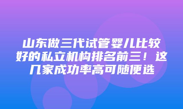 山东做三代试管婴儿比较好的私立机构排名前三！这几家成功率高可随便选