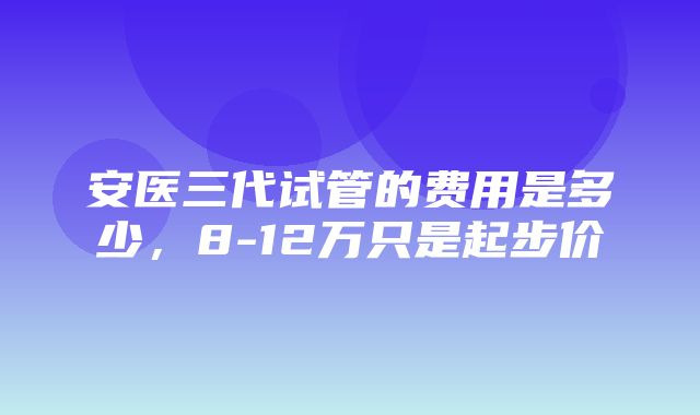 安医三代试管的费用是多少，8-12万只是起步价