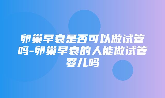 卵巢早衰是否可以做试管吗-卵巢早衰的人能做试管婴儿吗