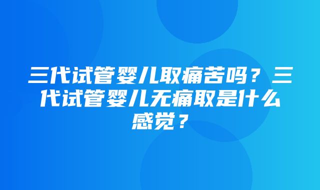 三代试管婴儿取痛苦吗？三代试管婴儿无痛取是什么感觉？