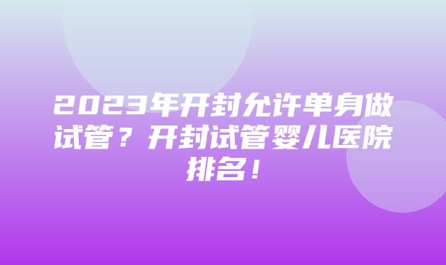 2023年开封允许单身做试管？开封试管婴儿医院排名！