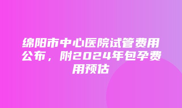 绵阳市中心医院试管费用公布，附2024年包孕费用预估