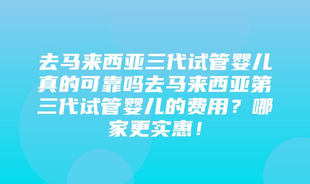 去马来西亚三代试管婴儿真的可靠吗去马来西亚第三代试管婴儿的费用？哪家更实惠！