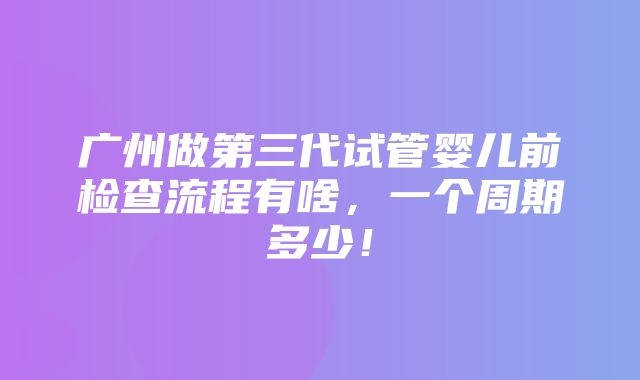 广州做第三代试管婴儿前检查流程有啥，一个周期多少！