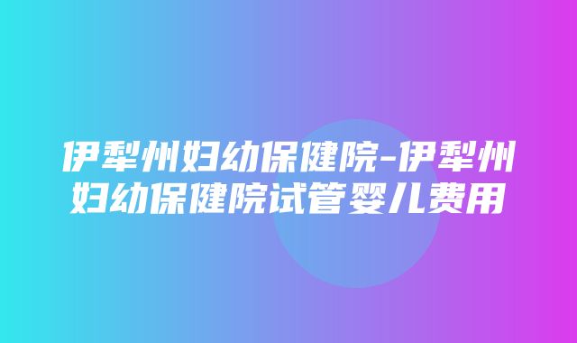 伊犁州妇幼保健院-伊犁州妇幼保健院试管婴儿费用