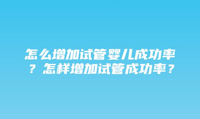 怎么增加试管婴儿成功率？怎样增加试管成功率？