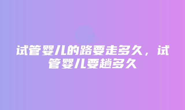 试管婴儿的路要走多久，试管婴儿要趟多久