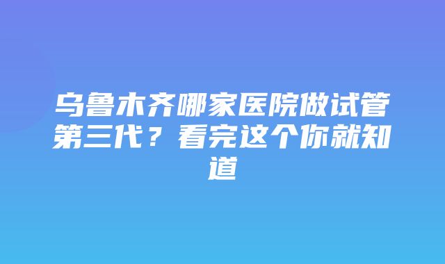 乌鲁木齐哪家医院做试管第三代？看完这个你就知道