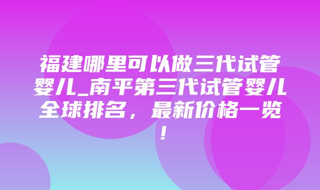 福建哪里可以做三代试管婴儿_南平第三代试管婴儿全球排名，最新价格一览！