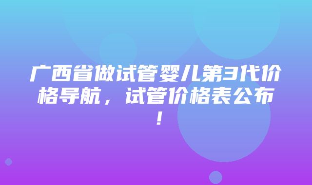 广西省做试管婴儿第3代价格导航，试管价格表公布！