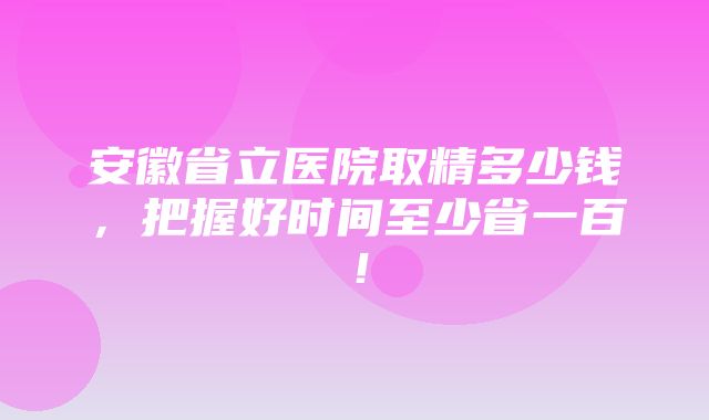 安徽省立医院取精多少钱，把握好时间至少省一百！