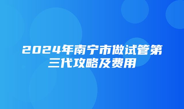 2024年南宁市做试管第三代攻略及费用