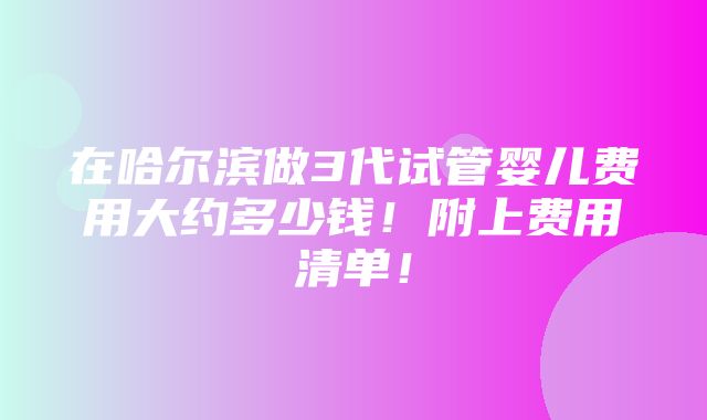 在哈尔滨做3代试管婴儿费用大约多少钱！附上费用清单！