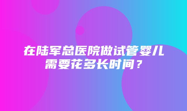 在陆军总医院做试管婴儿需要花多长时间？