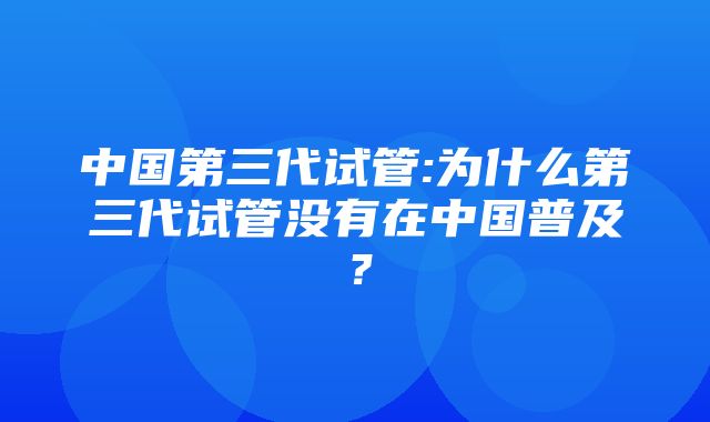 中国第三代试管:为什么第三代试管没有在中国普及？