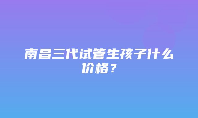 南昌三代试管生孩子什么价格？