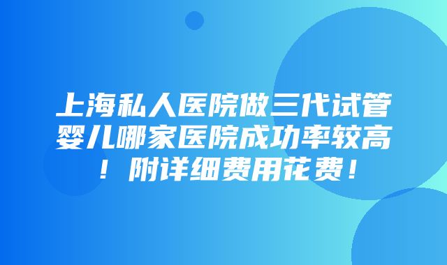 上海私人医院做三代试管婴儿哪家医院成功率较高！附详细费用花费！