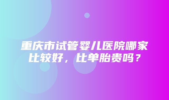 重庆市试管婴儿医院哪家比较好，比单胎贵吗？