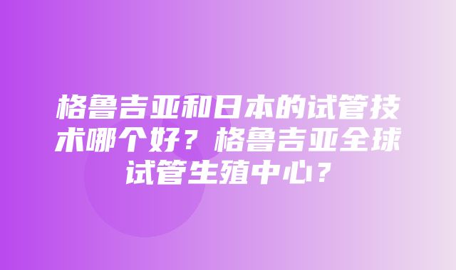 格鲁吉亚和日本的试管技术哪个好？格鲁吉亚全球试管生殖中心？