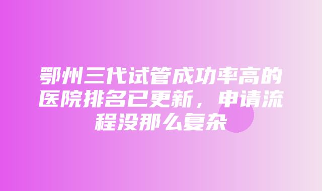 鄂州三代试管成功率高的医院排名已更新，申请流程没那么复杂