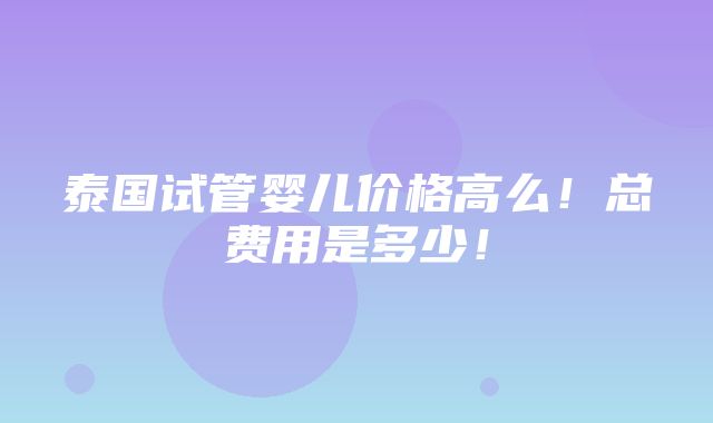 泰国试管婴儿价格高么！总费用是多少！