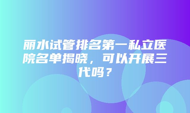 丽水试管排名第一私立医院名单揭晓，可以开展三代吗？