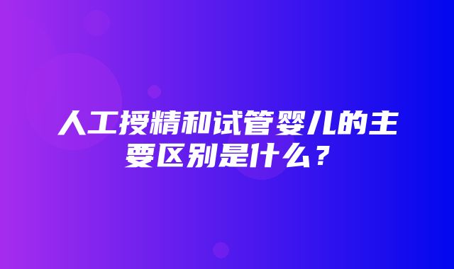 人工授精和试管婴儿的主要区别是什么？