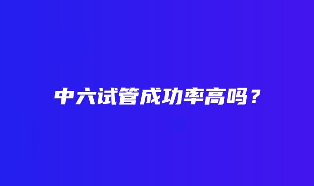 中六试管成功率高吗？