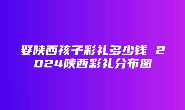 娶陕西孩子彩礼多少钱 2024陕西彩礼分布图