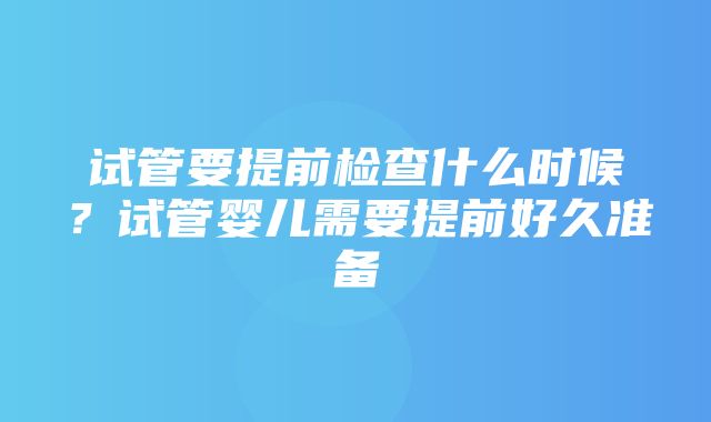 试管要提前检查什么时候？试管婴儿需要提前好久准备