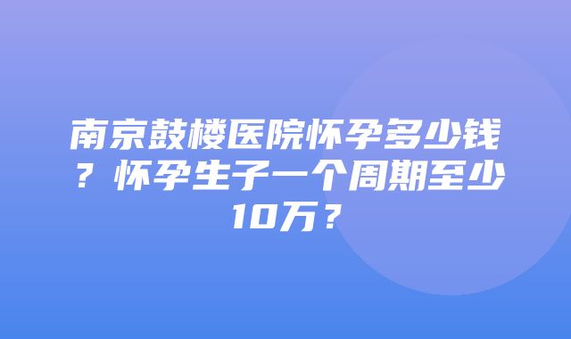 南京鼓楼医院怀孕多少钱？怀孕生子一个周期至少10万？