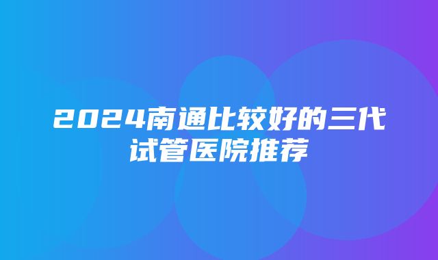 2024南通比较好的三代试管医院推荐