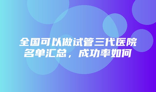 全国可以做试管三代医院名单汇总，成功率如何