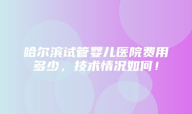 哈尔滨试管婴儿医院费用多少，技术情况如何！