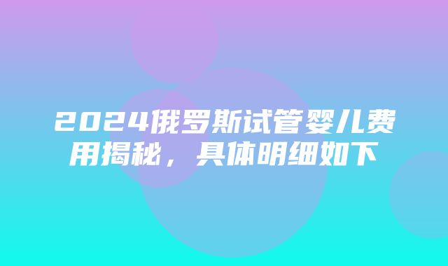 2024俄罗斯试管婴儿费用揭秘，具体明细如下